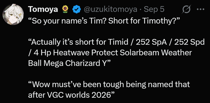 Tomoya ✶ ✶@uzukitomoya - Sep 5 "So your name's Tim? Short for Timothy?" "Actually it's short for Timid / 252 SpA / 252 Spd / 4 Hp Heatwave Protect Solarbeam Weather Ball Mega Charizard Y❞ "Wow must've been tough being named that after VGC worlds 2026"