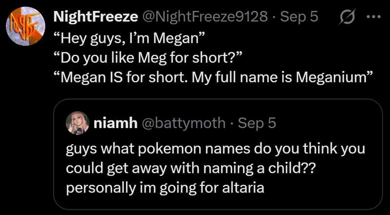 NightFreeze @NightFreeze9128 - Sep 5 "Hey guys, I'm Megan" "Do you like Meg for short?" Ø "Megan IS for short. My full name is Meganium" niamh @battymoth - Sep 5 guys what pokemon names do you think you could get away with naming a child?? personally im going for altaria