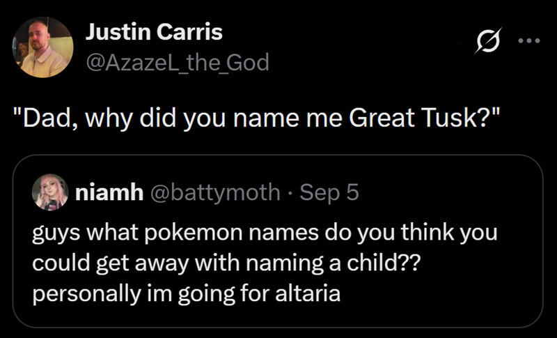 Justin Carris @Azazel_the_God "Dad, why did you name me Great Tusk?" niamh @battymoth · Sep 5 guys what pokemon names do you think you could get away with naming a child?? personally im going for altaria
