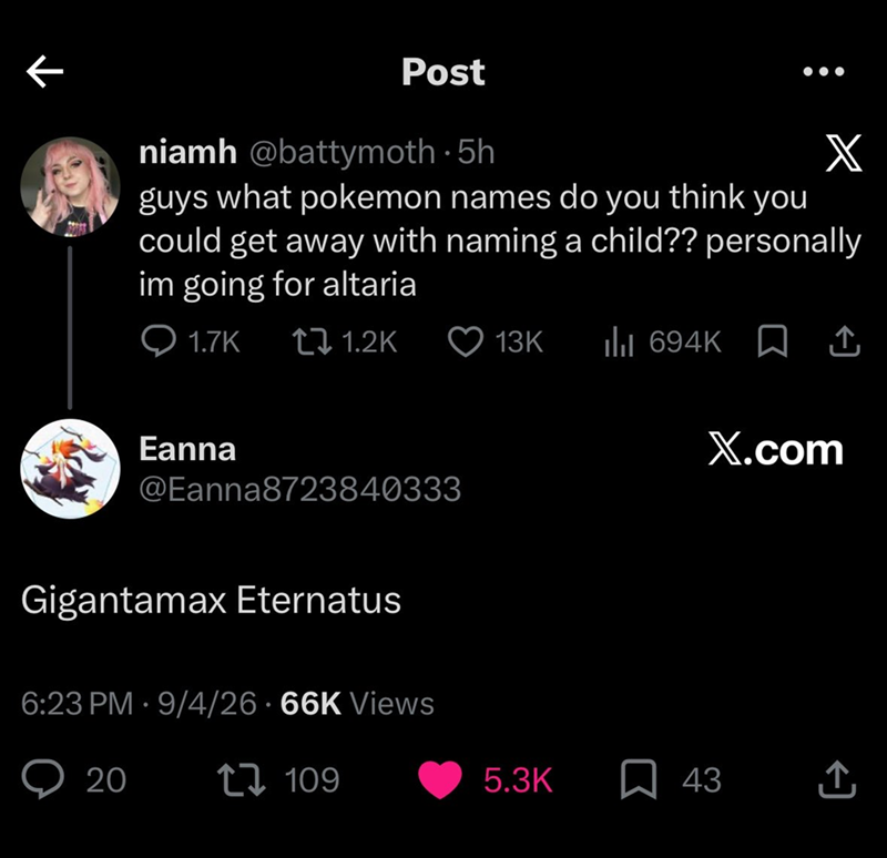 Post niamh @battymoth. 5h X guys what pokemon names do you think you could get away with naming a child?? personally im going for altaria 1.7K 1.2K 13K ill 694K X.com Eanna @Eanna8723840333 Gigantamax Eternatus 6:23 PM - 9/4/26 66K Views 20 109 5.3K 43