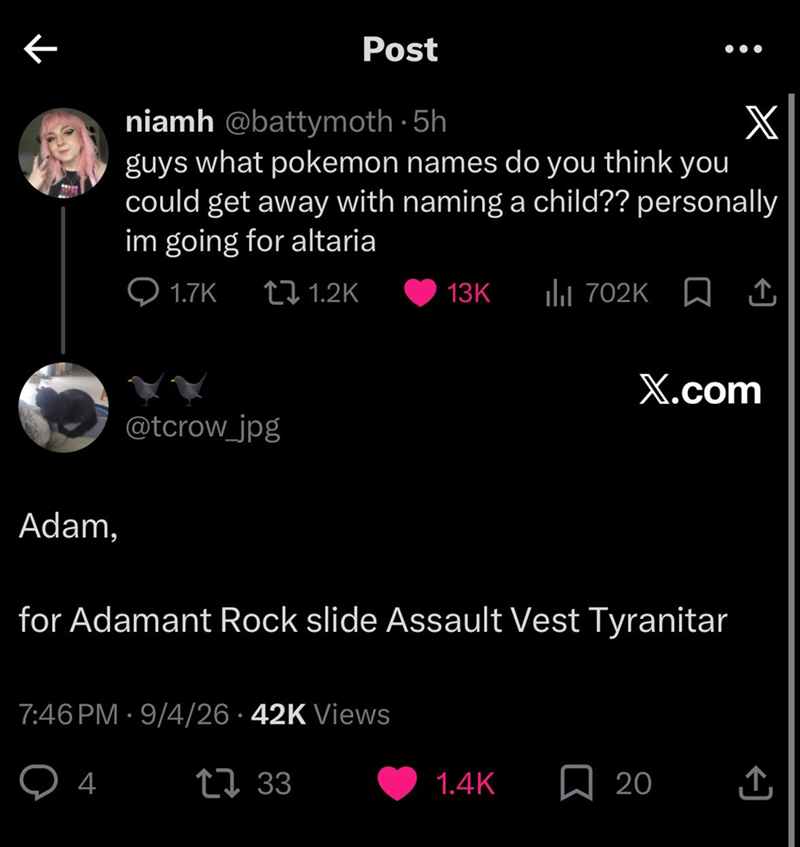 ← Post niamh @battymoth-5h X guys what pokemon names do you think you could get away with naming a child?? personally im going for altaria Q1.7K 1.2K 13K ill 702K ↑ X.com Adam, @tcrow_jpg for Adamant Rock slide Assault Vest Tyranitar . 7:46 PM 9/4/26 42K Views 4 1733 1.4K ☐ 20 ↑