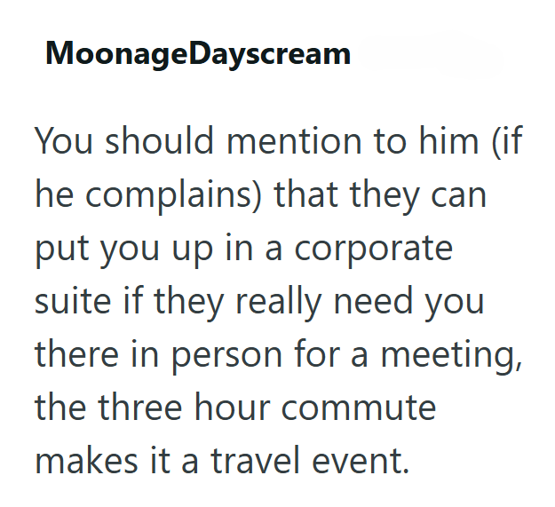 MoonageDayscream You should mention to him (if he complains) that they can put you up in a corporate suite if they really need you there in person for a meeting, the three hour commute makes it a travel event.