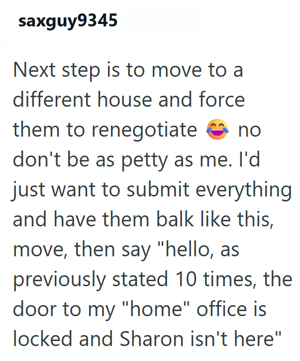 saxguy9345 Next step is to move to a different house and force them to renegotiate no don't be as petty as me. I'd just want to submit everything and have them balk like this, move, then say "hello, as previously stated 10 times, the door to my "home" office is locked and Sharon isn't here"