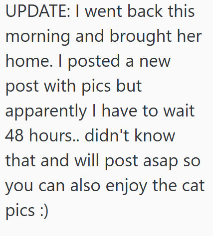 UPDATE: I went back this morning and brought her home. I posted a new post with pics but apparently I have to wait 48 hours.. didn't know that and will post asap so you can also enjoy the cat pics :)