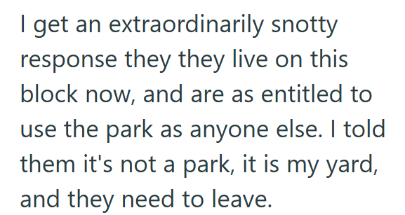 I get an extraordinarily snotty response they they live on this block now, and are as entitled to use the park as anyone else. I told them it's not a park, it is my yard, and they need to leave.