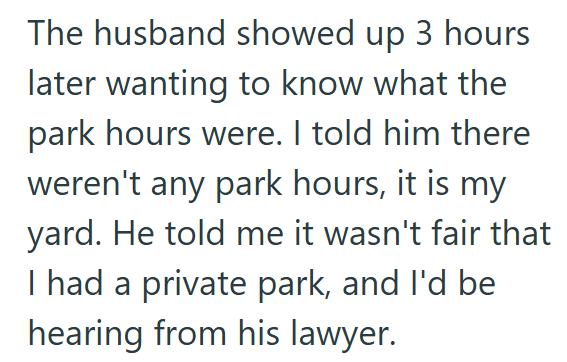 The husband showed up 3 hours later wanting to know what the park hours were. I told him there weren't any park hours, it is my yard. He told me it wasn't fair that I had a private park, and I'd be hearing from his lawyer.