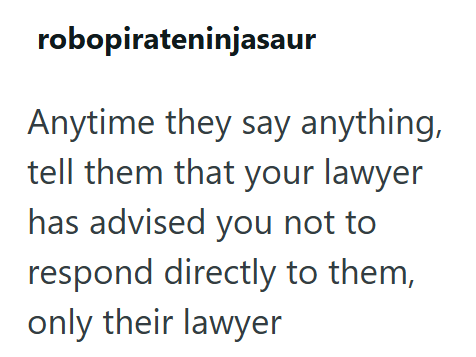 robopirateninjasaur Anytime they say anything, tell them that your lawyer has advised you not to respond directly to them, only their lawyer