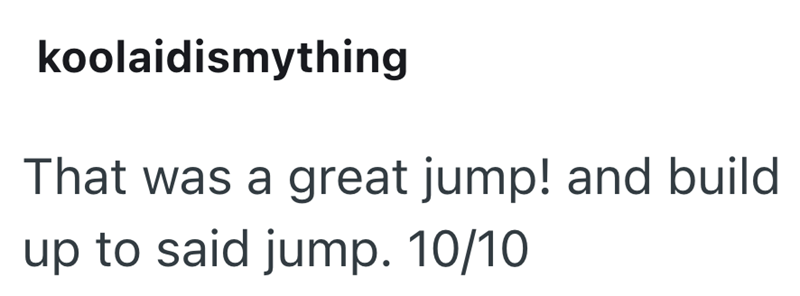 koolaidismything That was a great jump! and build up to said jump. 10/10