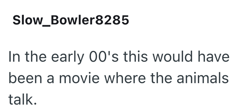 Slow_Bowler8285 In the early 00's this would have been a movie where the animals talk.