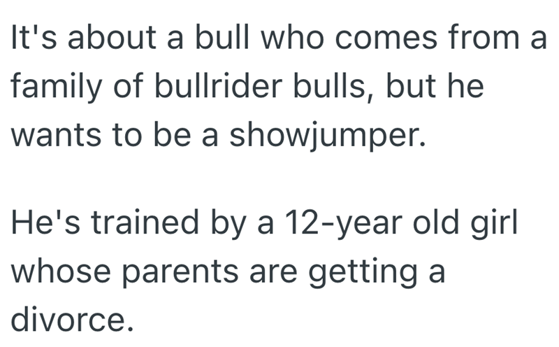 It's about a bull who comes from a family of bullrider bulls, but he wants to be a showjumper. He's trained by a 12-year old girl whose parents are getting a divorce.