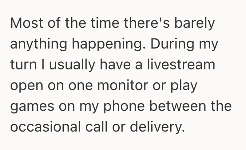 Most of the time there's barely anything happening. During my turn I usually have a livestream open on one monitor or play games on my phone between the occasional call or delivery.