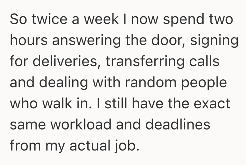 So twice a week I now spend two hours answering the door, signing for deliveries, transferring calls and dealing with random people who walk in. I still have the exact same workload and deadlines from my actual job.