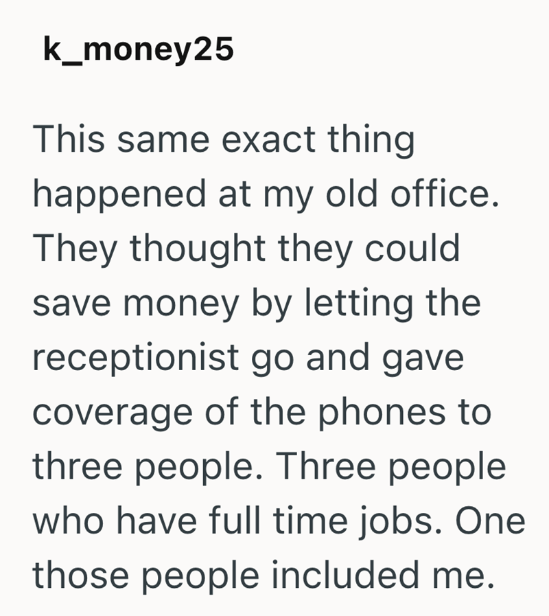 k_money25 This same exact thing happened at my old office. They thought they could save money by letting the receptionist go and gave coverage of the phones to three people. Three people who have full time jobs. One those people included me.