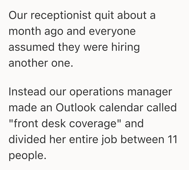 Our receptionist quit about a month ago and everyone assumed they were hiring another one. Instead our operations manager made an Outlook calendar called "front desk coverage" and divided her entire job between 11 people.