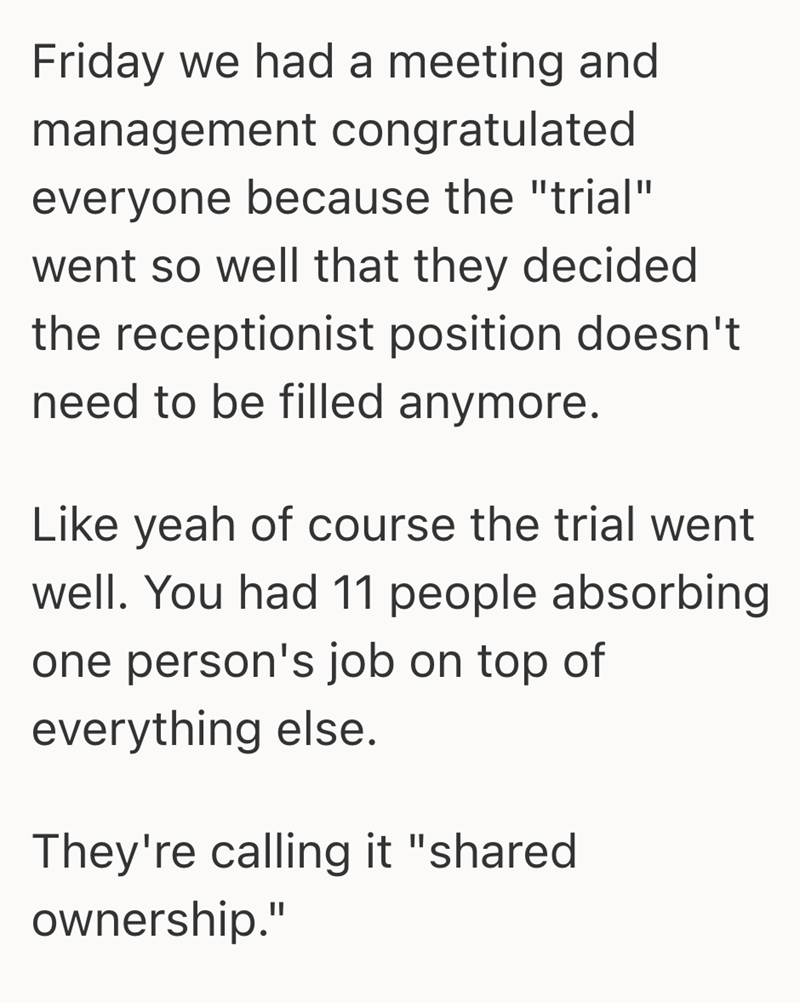 Friday we had a meeting and management congratulated everyone because the "trial" went so well that they decided the receptionist position doesn't need to be filled anymore. Like yeah of course the trial went well. You had 11 people absorbing one person's job on top of everything else. They're calling it "shared ownership."