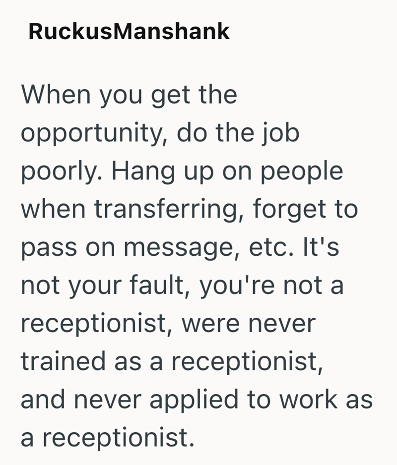 RuckusManshank When you get the opportunity, do the job poorly. Hang up on people. when transferring, forget to pass on message, etc. It's not your fault, you're not a receptionist, were never trained as a receptionist, and never applied to work as a receptionist.