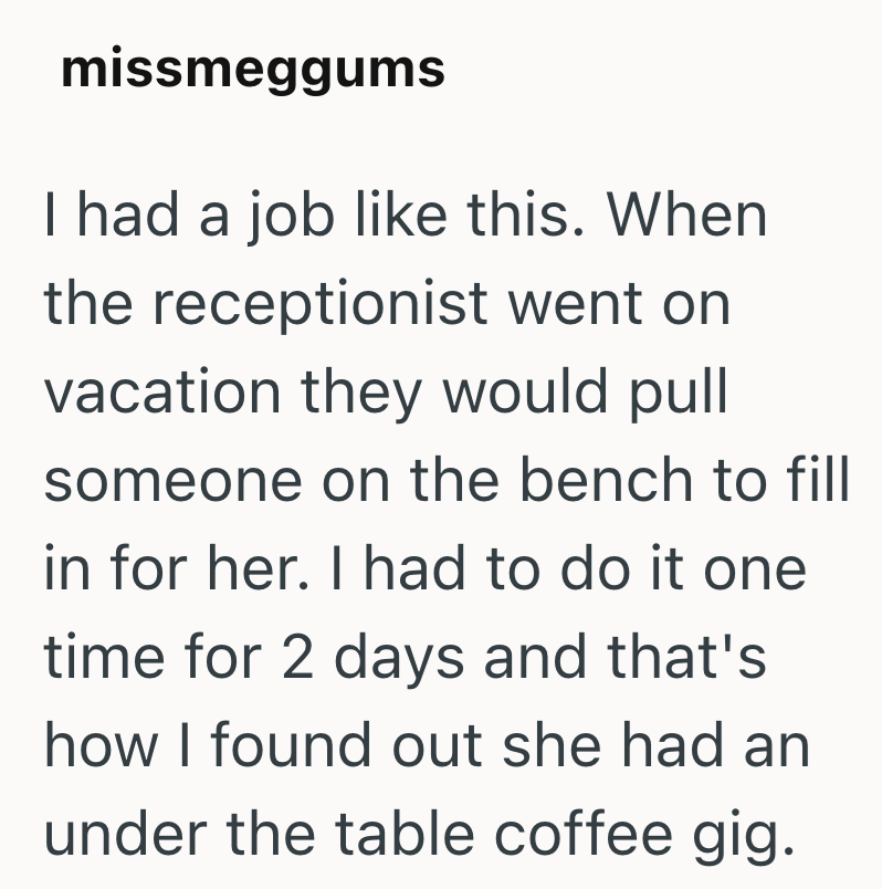 missmeggums I had a job like this. When the receptionist went on vacation they would pull someone on the bench to fill in for her. I had to do it one time for 2 days and that's how I found out she had an under the table coffee gig.