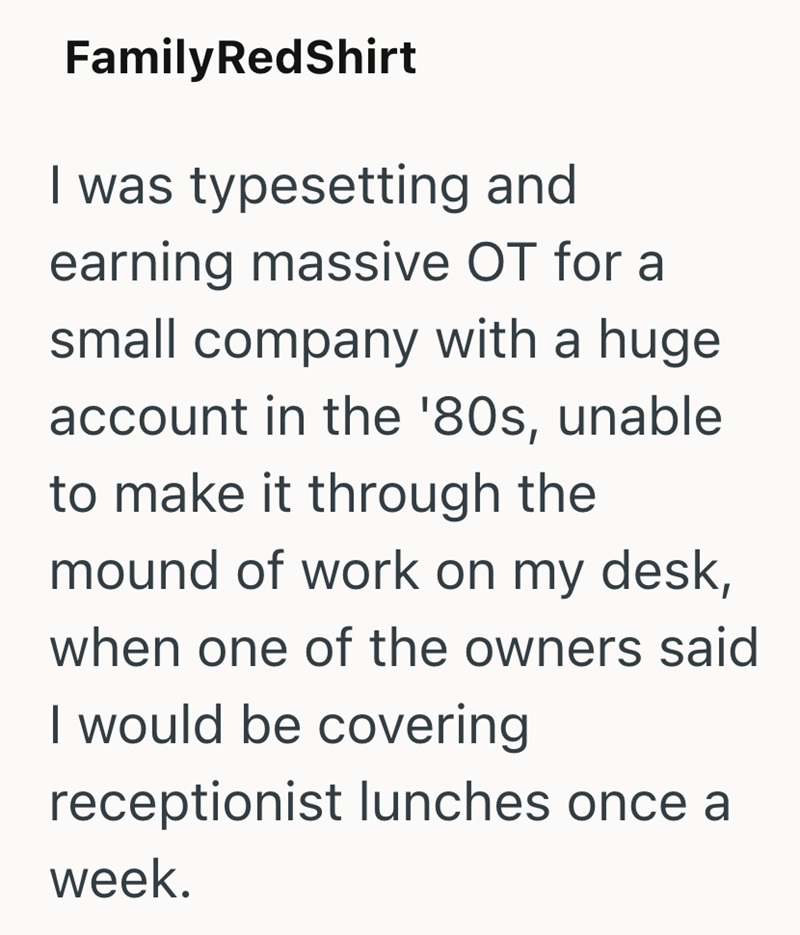 Family RedShirt I was typesetting and earning massive OT for a small company with a huge account in the '80s, unable to make it through the mound of work on my desk, when one of the owners said I would be covering receptionist lunches once a week.