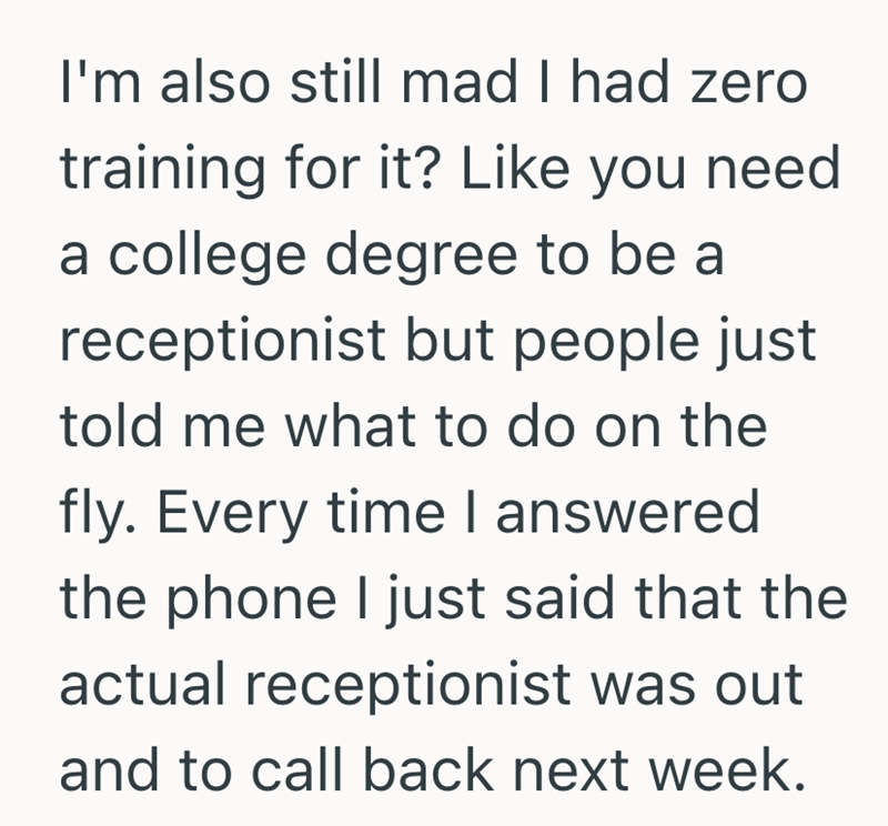 I'm also still mad I had zero training for it? Like you need a college degree to be a receptionist but people just told me what to do on the fly. Every time I answered the phone I just said that the actual receptionist was out and to call back next week.