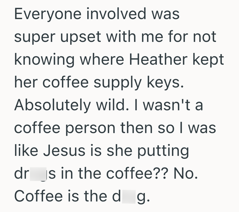 Everyone involved was super upset with me for not knowing where Heather kept her coffee supply keys. Absolutely wild. I wasn't a coffee person then so I was like Jesus is she putting drs in the coffee?? No. Coffee is the d g.