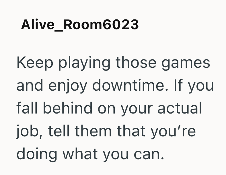 Alive_Room6023 Keep playing those games. and enjoy downtime. If you fall behind on your actual job, tell them that you're doing what you can.
