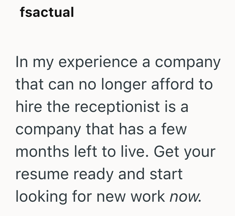 fsactual In my experience a company that can no longer afford to hire the receptionist is a company that has a few months left to live. Get your resume ready and start looking for new work now.