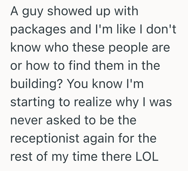 A guy showed up with packages and I'm like I don't know who these people are or how to find them in the building? You know I'm starting to realize why I was never asked to be the receptionist again for the rest of my time there LOL