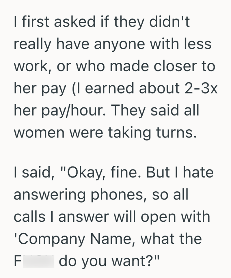 I first asked if they didn't really have anyone with less work, or who made closer to her pay (I earned about 2-3x her pay/hour. They said all women were taking turns. I said, "Okay, fine. But I hate answering phones, so all calls I answer will open with 'Company Name, what the F do you want?"