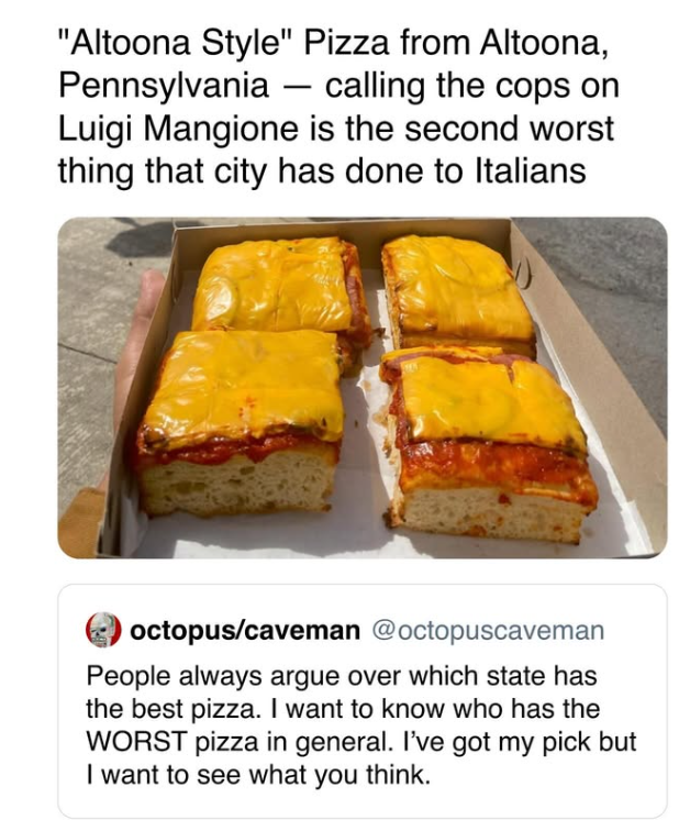 "Altoona Style" Pizza from Altoona, Pennsylvania - calling the cops on Luigi Mangione is the second worst thing that city has done to Italians octopus/caveman @octopuscaveman People always argue over which state has the best pizza. I want to know who has the WORST pizza in general. I've got my pick but I want to see what you think.