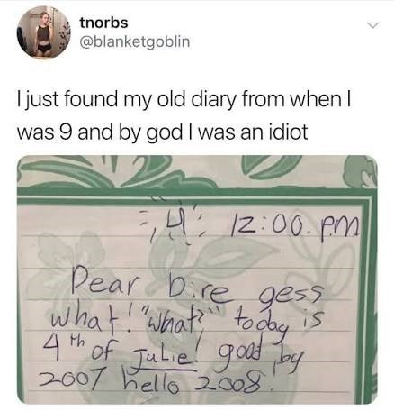 tnorbs @blanketgoblin I just found my old diary from when I was 9 and by god I was an idiot 12:00 pm Pear Dire gess what! "What?" today is 4th of Julie! good by 2007 hello 2008.