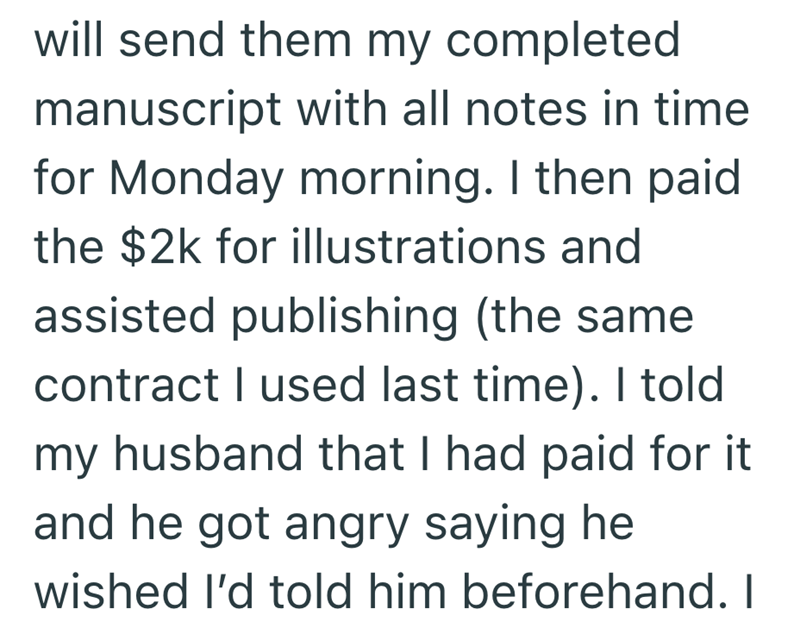 will send them my completed manuscript with all notes in time for Monday morning. I then paid the $2k for illustrations and assisted publishing (the same contract I used last time). I told my husband that I had paid for it and he got angry saying he wished I'd told him beforehand. I