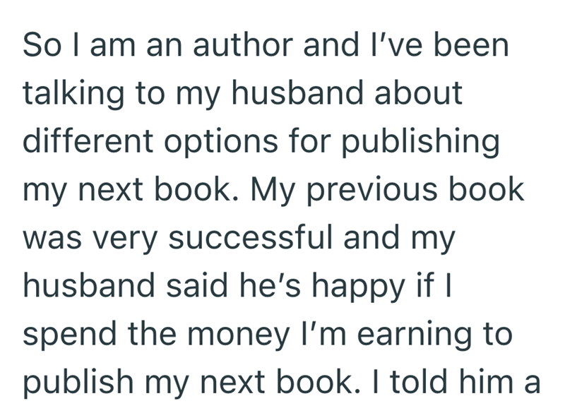 So I am an author and I've been talking to my husband about different options for publishing my next book. My previous book was very successful and my husband said he's happy if I spend the money I'm earning to publish my next book. I told him a
