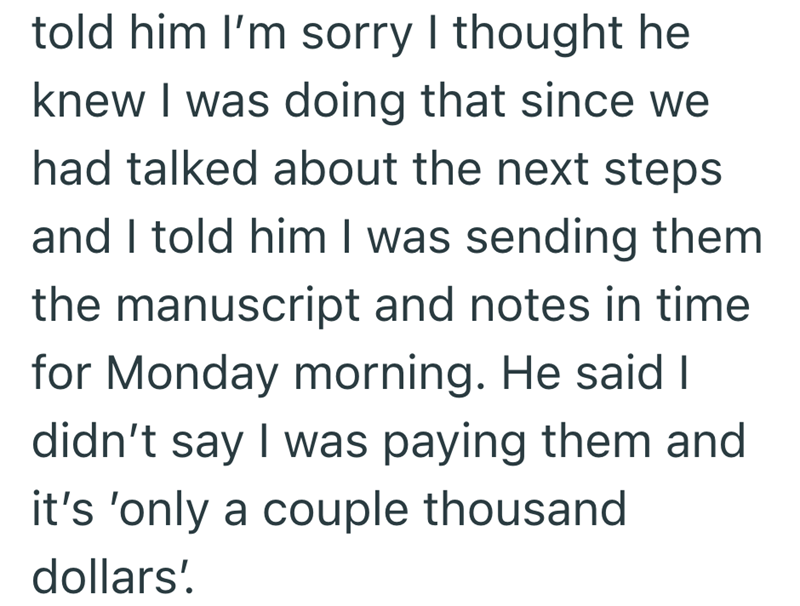 told him I'm sorry I thought he knew I was doing that since we had talked about the next steps and I told him I was sending them the manuscript and notes in time for Monday morning. He said I didn't say I was paying them and it's 'only a couple thousand dollars'