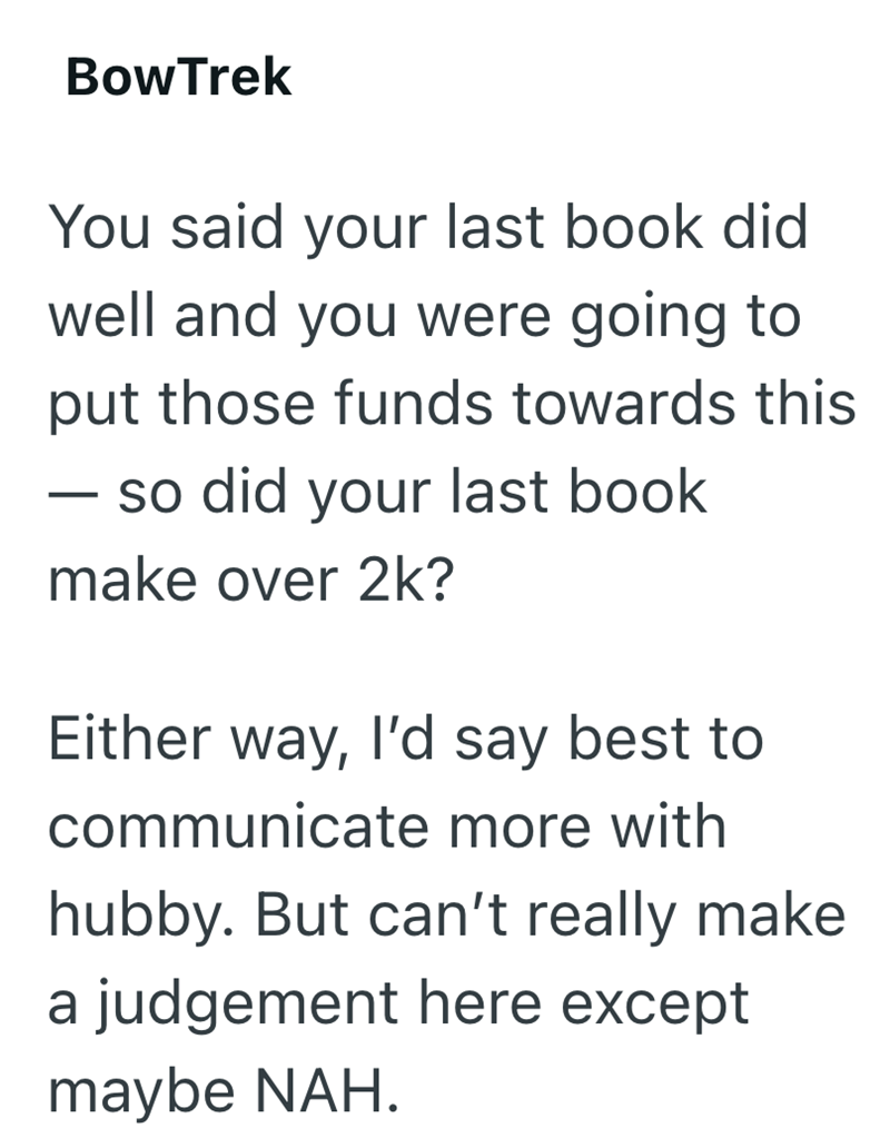 BowTrek You said your last book did well and you were going to put those funds towards this - so did your last book make over 2k? Either way, I'd say best to communicate more with hubby. But can't really make a judgement here except maybe NAH.