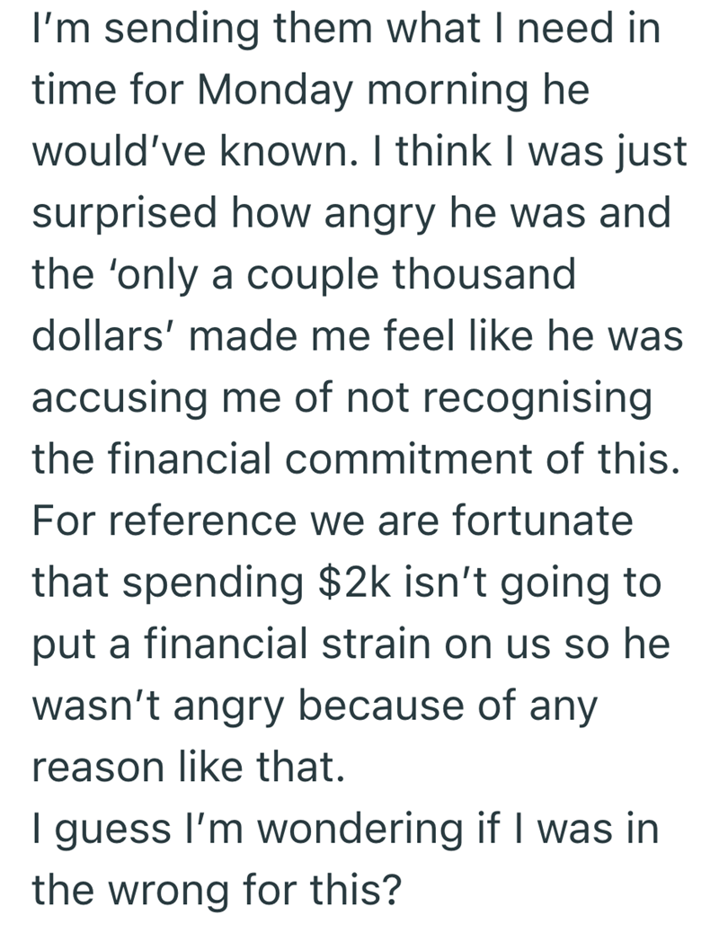 I'm sending them what I need in time for Monday morning he would've known. I think I was just surprised how angry he was and the 'only a couple thousand dollars' made me feel like he was accusing me of not recognising the financial commitment of this. For reference we are fortunate that spending $2k isn't going to put a financial strain on us so he wasn't angry because of any reason like that. I guess I'm wondering if I was in the wrong for this?