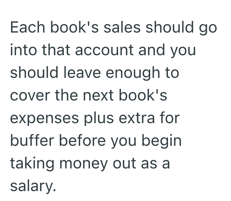 Each book's sales should go into that account and you should leave enough to cover the next book's expenses plus extra for buffer before you begin taking money out as a salary.