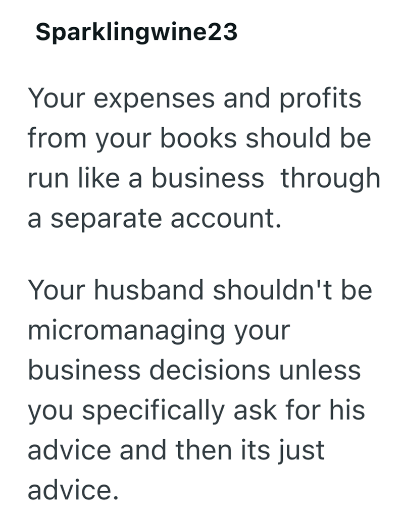 Sparklingwine23 Your expenses and profits. from your books should be run like a business through a separate account. Your husband shouldn't be micromanaging your business decisions unless you specifically ask for his advice and then its just advice.