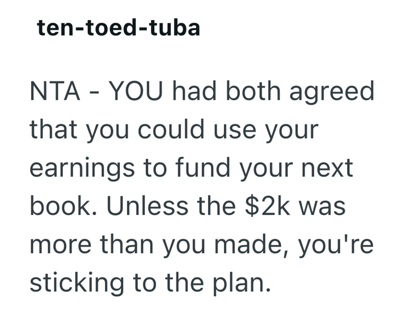 ten-toed-tuba NTA - YOU had both agreed that you could use your earnings to fund your next book. Unless the $2k was more than you made, you're sticking to the plan.