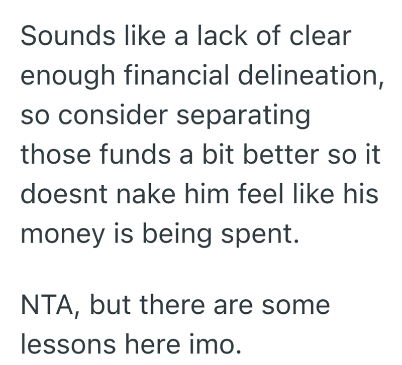 Sounds like a lack of clear enough financial delineation, so consider separating those funds a bit better so it doesnt nake him feel like his money is being spent. NTA, but there are some lessons here imo.