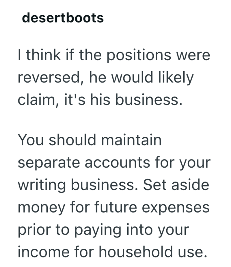 desertboots I think if the positions were reversed, he would likely claim, it's his business. You should maintain separate accounts for your writing business. Set aside money for future expenses prior to paying into your income for household use.