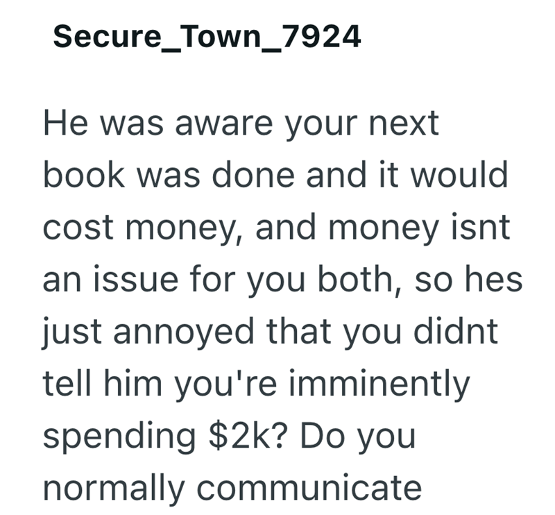 Secure_Town_7924 He was aware your next book was done and it would cost money, and money isnt an issue for you both, so hes just annoyed that you didnt tell him you're imminently spending $2k? Do you normally communicate