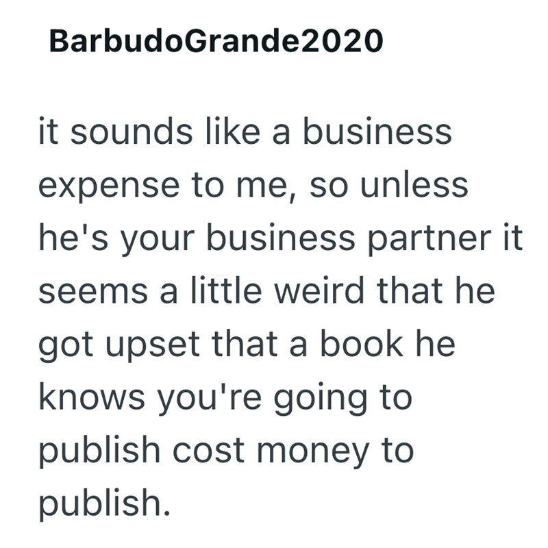 BarbudoGrande2020 it sounds like a business expense to me, so unless he's your business partner it seems a little weird that he got upset that a book he knows you're going to publish cost money to publish.