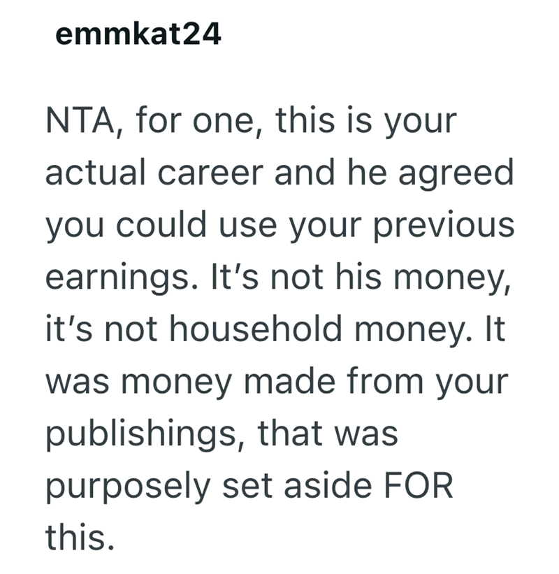 emmkat24 NTA, for one, this is your actual career and he agreed you could use your previous earnings. It's not his money, it's not household money. It was money made from your publishings, that was purposely set aside FOR this.