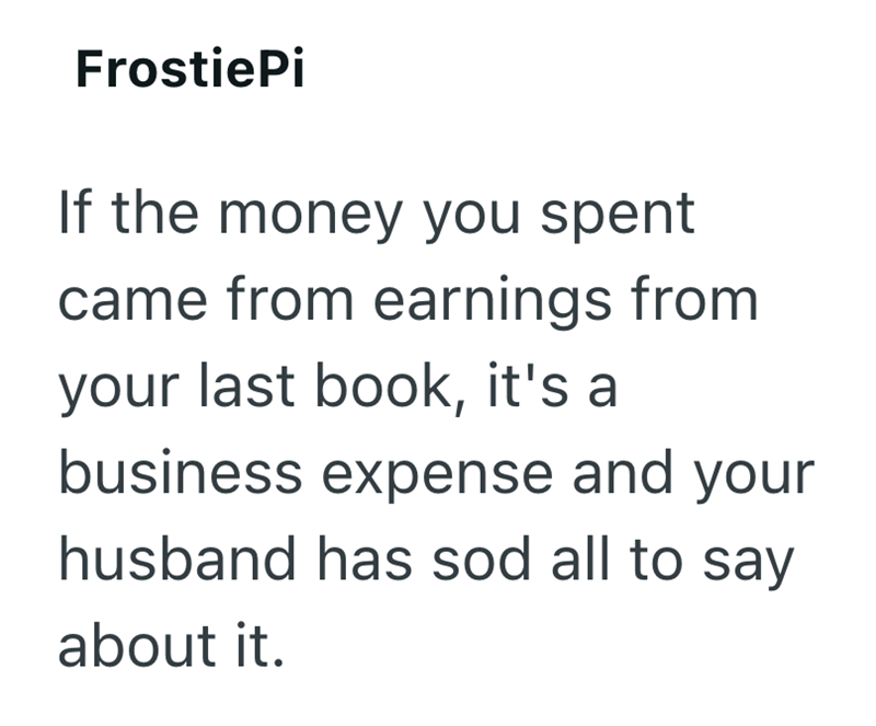 FrostiePi If the money you spent came from earnings from your last book, it's a business expense and your husband has sod all to say about it.