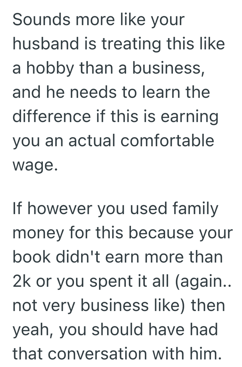 Sounds more like your husband is treating this like a hobby than a business, and he needs to learn the difference if this is earning you an actual comfortable wage. If however you used family money for this because your book didn't earn more than 2k or you spent it all (again.. not very business like) then yeah, you should have had that conversation with him.