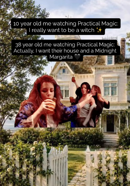 10 year old me watching Practical Magic: I really want to be a witch ++ 38 year old me watching Practical Magic: Actually, I want their house and a Midnight Margarita Pi