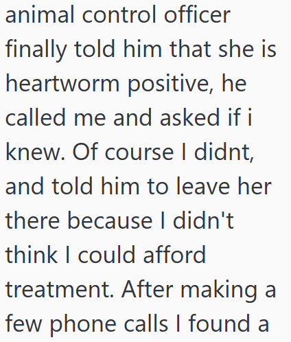 animal control officer finally told him that she is heartworm positive, he called me and asked if i knew. Of course I didnt, and told him to leave her there because I didn't think I could afford treatment. After making a few phone calls I found a