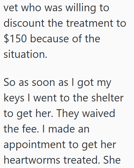 vet who was willing to discount the treatment to $150 because of the situation. So as soon as I got my keys I went to the shelter to get her. They waived the fee. I made an appointment to get her heartworms treated. She