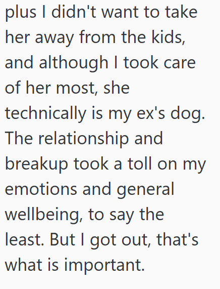 plus I didn't want to take her away from the kids, and although I took care of her most, she technically is my ex's dog. The relationship and breakup took a toll on my emotions and general wellbeing, to say the least. But I got out, that's what is important.