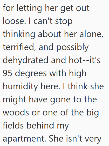 for letting her get out loose. I can't stop thinking about her alone, terrified, and possibly dehydrated and hot--it's 95 degrees with high humidity here. I think she might have gone to the woods or one of the big fields behind my apartment. She isn't very